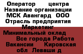 Оператор Call-центра › Название организации ­ МСК Авангард, ООО › Отрасль предприятия ­ Маркетинг › Минимальный оклад ­ 30 000 - Все города Работа » Вакансии   . Кировская обл.,Леваши д.